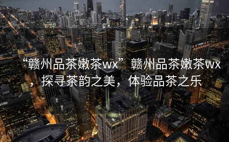 “贛州品茶嫩茶wx”贛州品茶嫩茶wx，探尋茶韻之美，體驗(yàn)品茶之樂
