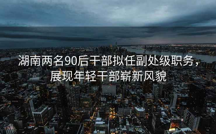 湖南兩名90后干部擬任副處級職務，展現年輕干部嶄新風貌