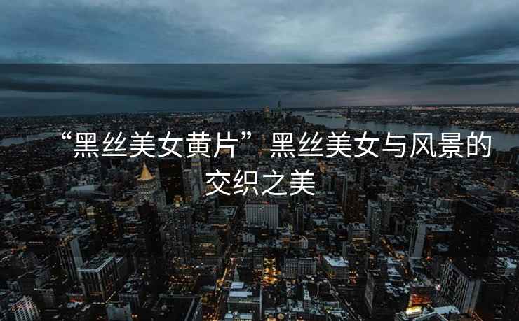 “黑絲美女黃片”黑絲美女與風景的交織之美
