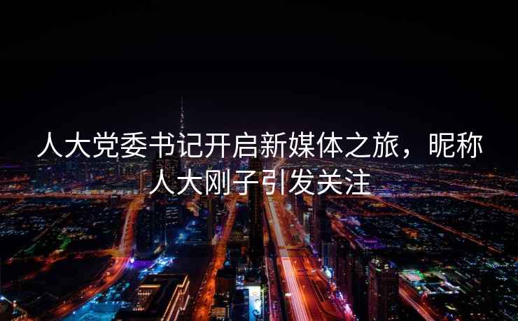 人大黨委書記開啟新媒體之旅，昵稱人大剛子引發關注
