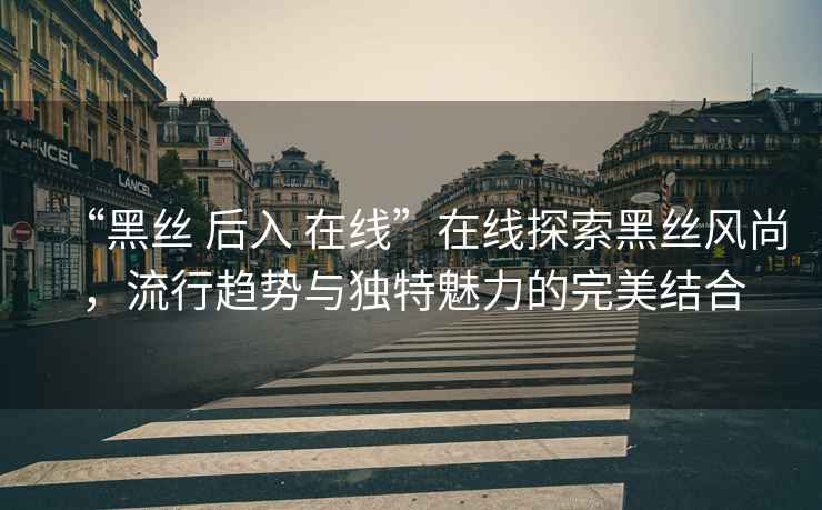 “黑絲 后入 在線”在線探索黑絲風(fēng)尚，流行趨勢(shì)與獨(dú)特魅力的完美結(jié)合