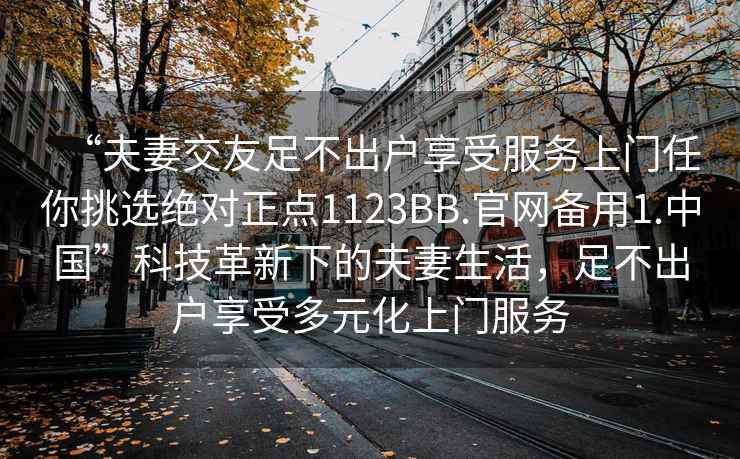 “夫妻交友足不出戶享受服務(wù)上門任你挑選絕對(duì)正點(diǎn)1123BB.官網(wǎng)備用1.中國(guó)”科技革新下的夫妻生活，足不出戶享受多元化上門服務(wù)
