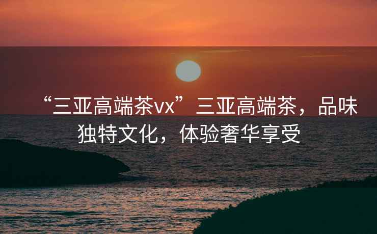 “三亞高端茶vx”三亞高端茶，品味獨(dú)特文化，體驗(yàn)奢華享受