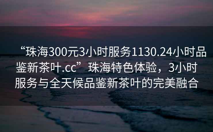 “珠海300元3小時(shí)服務(wù)1130.24小時(shí)品鑒新茶葉.cc”珠海特色體驗(yàn)，3小時(shí)服務(wù)與全天候品鑒新茶葉的完美融合