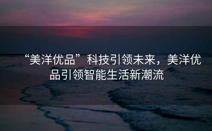 “美洋優品”科技引領未來，美洋優品引領智能生活新潮流