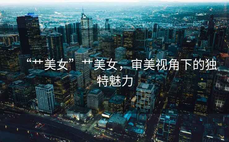 “艸美女”艸美女，審美視角下的獨特魅力