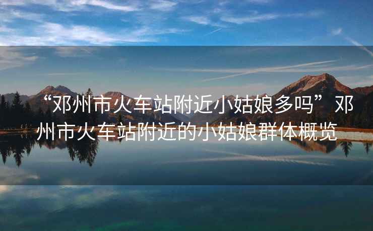 “鄧州市火車站附近小姑娘多嗎”鄧州市火車站附近的小姑娘群體概覽