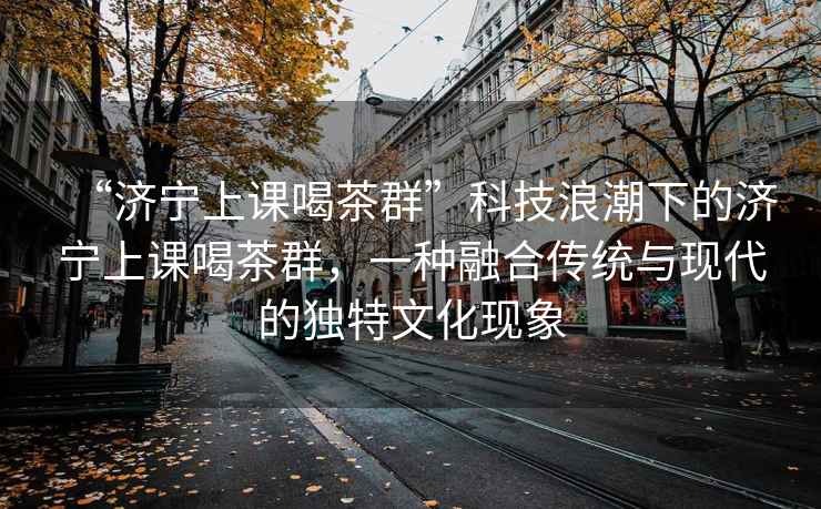 “濟寧上課喝茶群”科技浪潮下的濟寧上課喝茶群，一種融合傳統與現代的獨特文化現象