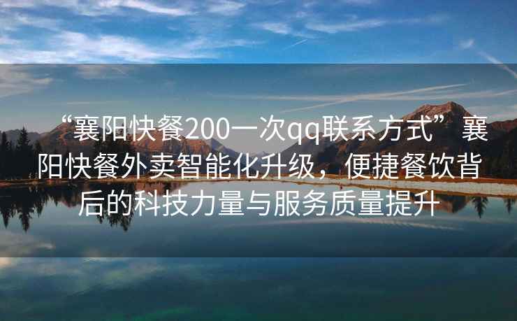 “襄陽快餐200一次qq聯系方式”襄陽快餐外賣智能化升級，便捷餐飲背后的科技力量與服務質量提升