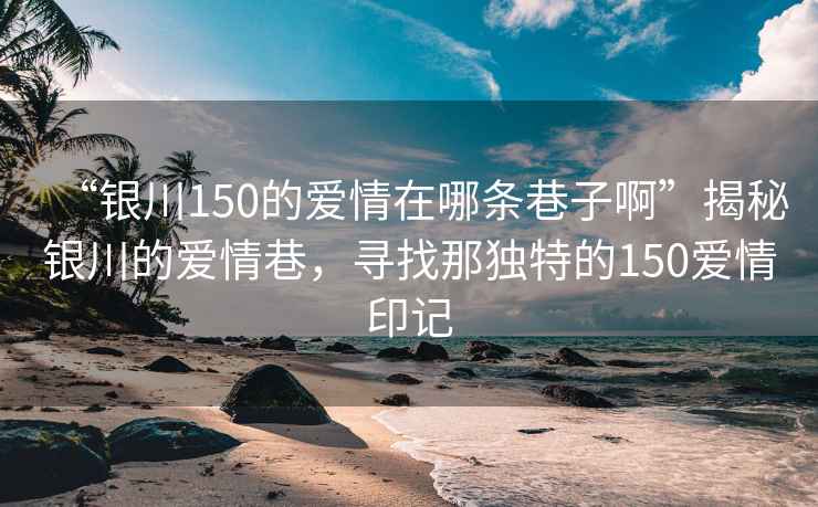 “銀川150的愛情在哪條巷子啊”揭秘銀川的愛情巷，尋找那獨特的150愛情印記