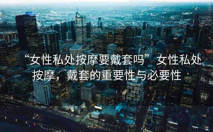 “女性私處按摩要戴套嗎”女性私處按摩，戴套的重要性與必要性