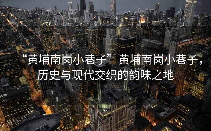 “黃埔南崗小巷子”黃埔南崗小巷子，歷史與現(xiàn)代交織的韻味之地