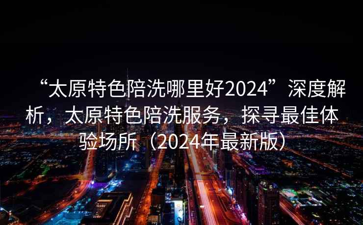 “太原特色陪洗哪里好2024”深度解析，太原特色陪洗服務(wù)，探尋最佳體驗場所（2024年最新版）