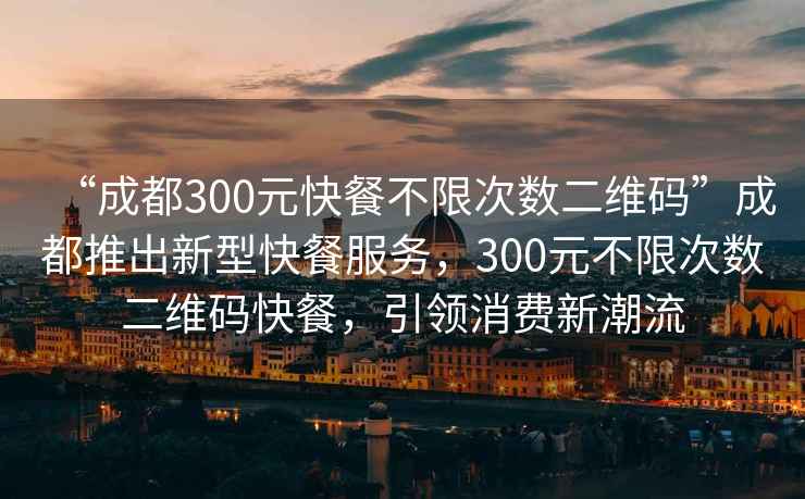 “成都300元快餐不限次數二維碼”成都推出新型快餐服務，300元不限次數二維碼快餐，引領消費新潮流