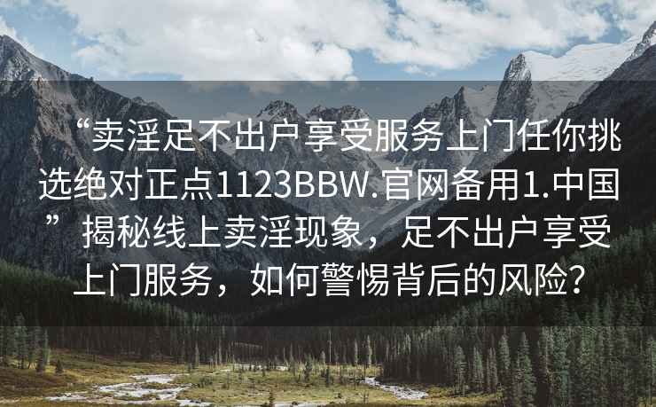 “賣淫足不出戶享受服務上門任你挑選絕對正點1123BBW.官網備用1.中國”揭秘線上賣淫現象，足不出戶享受上門服務，如何警惕背后的風險？