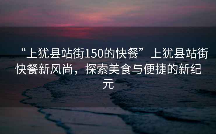 “上猶縣站街150的快餐”上猶縣站街快餐新風尚，探索美食與便捷的新紀元