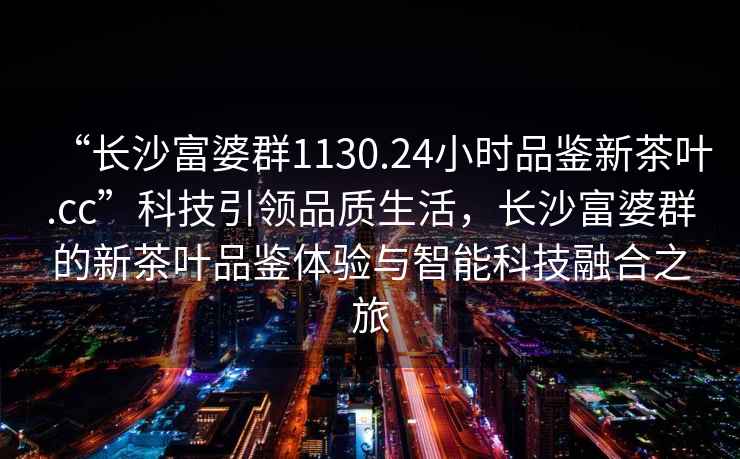 “長沙富婆群1130.24小時品鑒新茶葉.cc”科技引領品質生活，長沙富婆群的新茶葉品鑒體驗與智能科技融合之旅