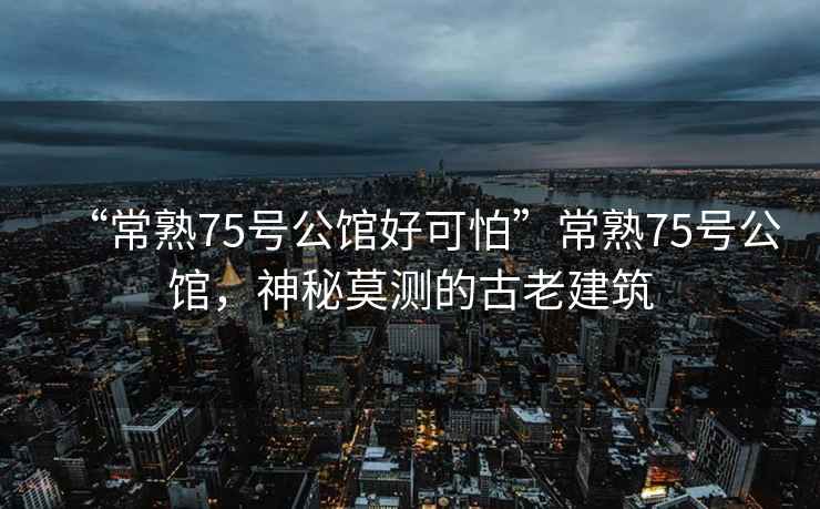 “常熟75號公館好可怕”常熟75號公館，神秘莫測的古老建筑