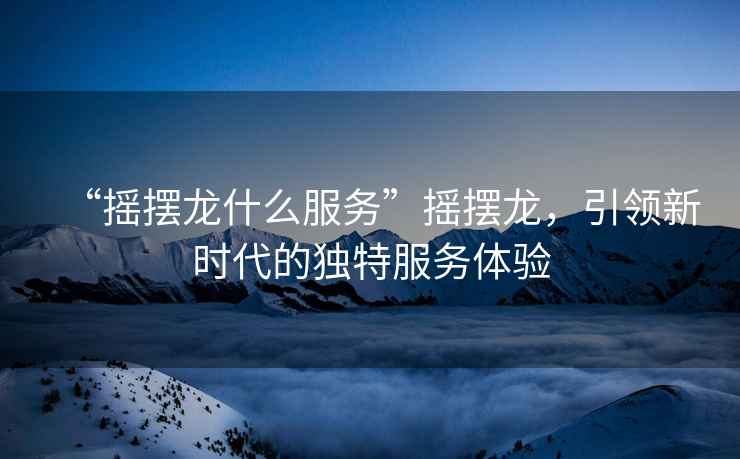 “搖擺龍什么服務”搖擺龍，引領新時代的獨特服務體驗
