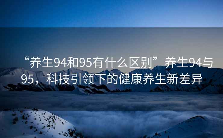 “養(yǎng)生94和95有什么區(qū)別”養(yǎng)生94與95，科技引領下的健康養(yǎng)生新差異
