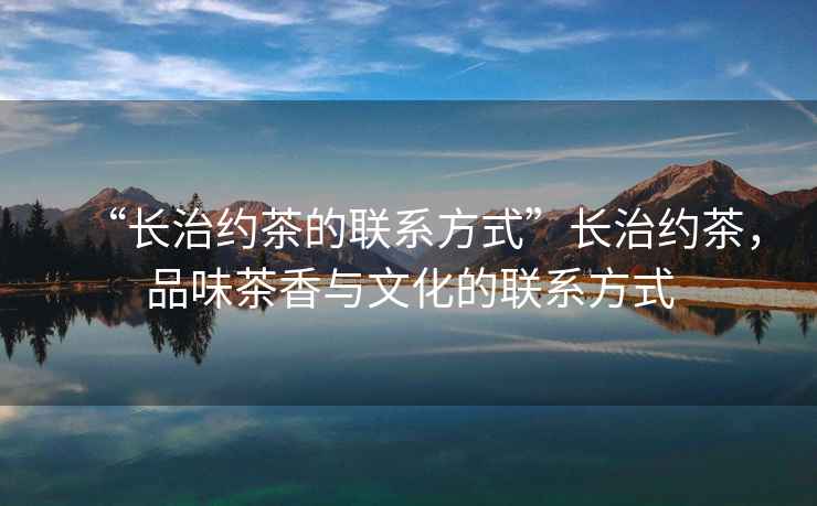 “長治約茶的聯系方式”長治約茶，品味茶香與文化的聯系方式
