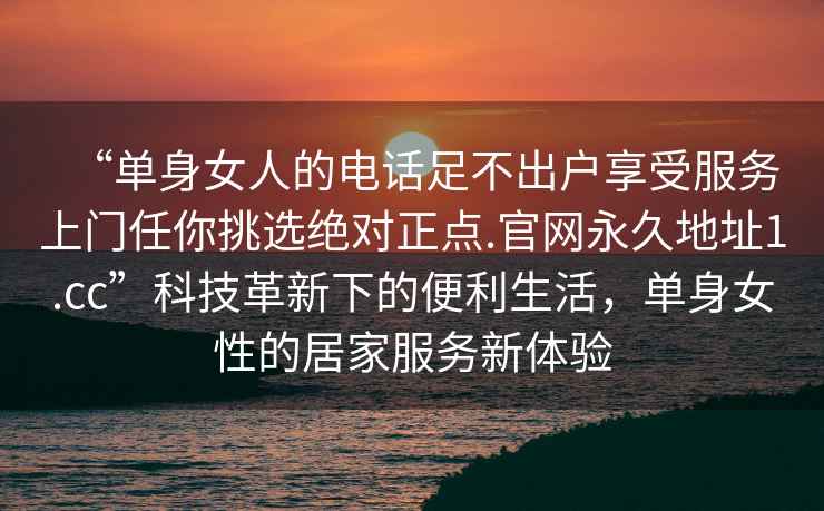 “單身女人的電話足不出戶享受服務上門任你挑選絕對正點.官網永久地址1.cc”科技革新下的便利生活，單身女性的居家服務新體驗