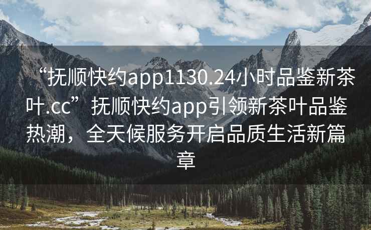 “撫順快約app1130.24小時品鑒新茶葉.cc”撫順快約app引領新茶葉品鑒熱潮，全天候服務開啟品質生活新篇章