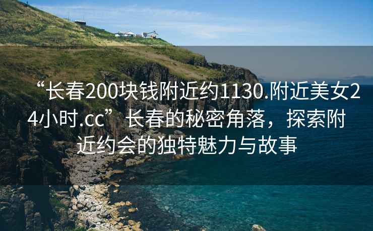“長春200塊錢附近約1130.附近美女24小時.cc”長春的秘密角落，探索附近約會的獨特魅力與故事