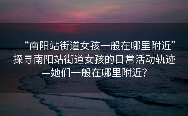 “南陽站街道女孩一般在哪里附近”探尋南陽站街道女孩的日常活動軌跡—她們一般在哪里附近？