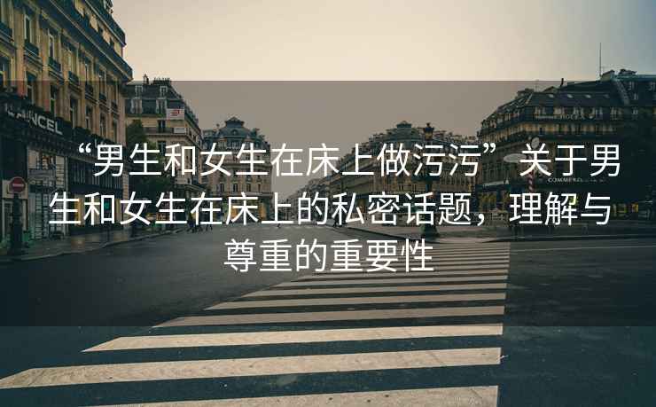 “男生和女生在床上做污污”關(guān)于男生和女生在床上的私密話題，理解與尊重的重要性