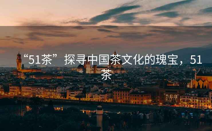 “51茶”探尋中國茶文化的瑰寶，51茶