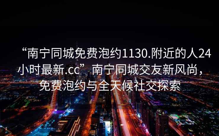“南寧同城免費泡約1130.附近的人24小時最新.cc”南寧同城交友新風尚，免費泡約與全天候社交探索