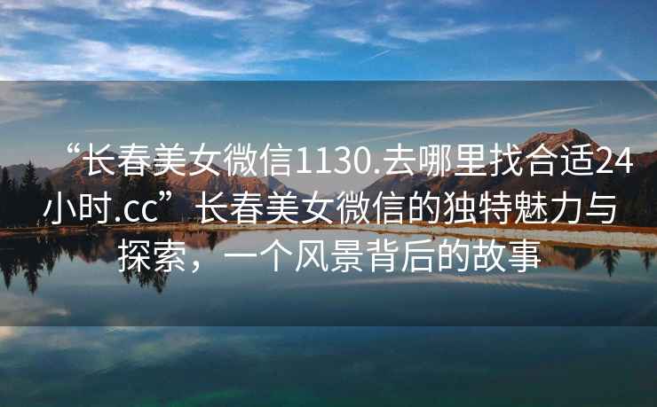 “長春美女微信1130.去哪里找合適24小時(shí).cc”長春美女微信的獨(dú)特魅力與探索，一個(gè)風(fēng)景背后的故事