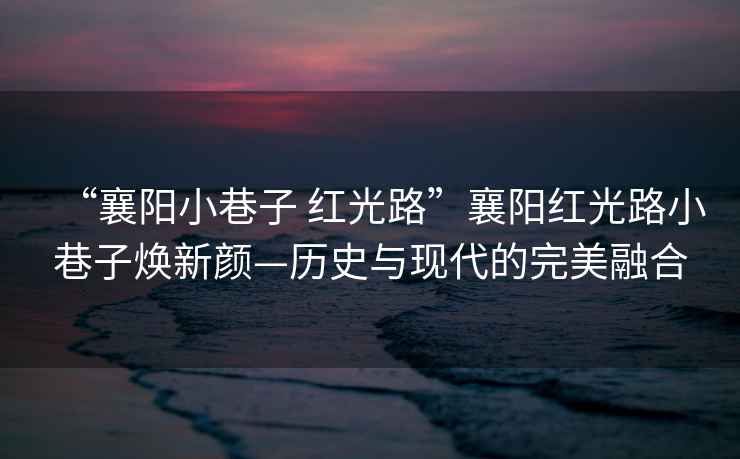 “襄陽小巷子 紅光路”襄陽紅光路小巷子煥新顏—歷史與現(xiàn)代的完美融合
