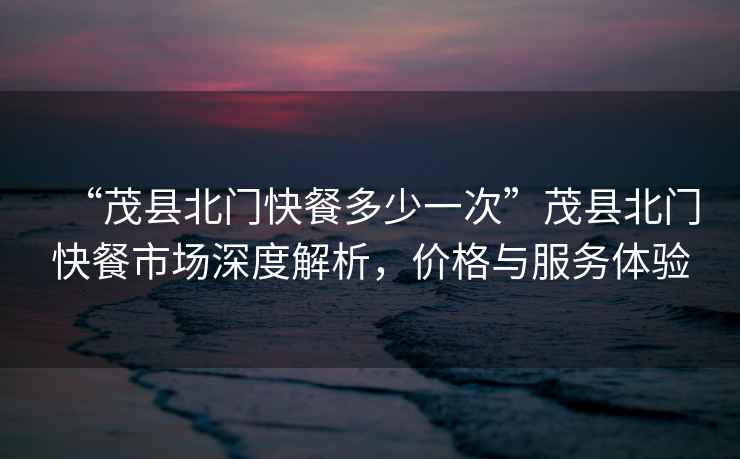 “茂縣北門快餐多少一次”茂縣北門快餐市場深度解析，價格與服務體驗