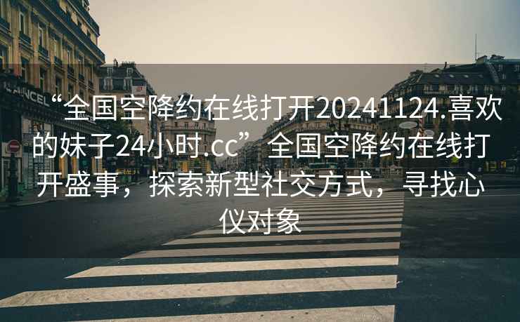 “全國空降約在線打開20241124.喜歡的妹子24小時.cc”全國空降約在線打開盛事，探索新型社交方式，尋找心儀對象