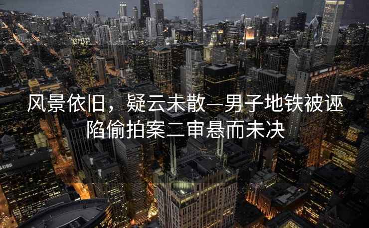 風景依舊，疑云未散—男子地鐵被誣陷偷拍案二審懸而未決