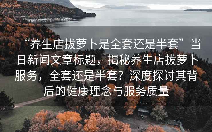 “養生店拔蘿卜是全套還是半套”當日新聞文章標題，揭秘養生店拔蘿卜服務，全套還是半套？深度探討其背后的健康理念與服務質量