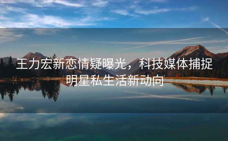王力宏新戀情疑曝光，科技媒體捕捉明星私生活新動向