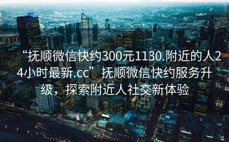“撫順微信快約300元1130.附近的人24小時(shí)最新.cc”撫順微信快約服務(wù)升級(jí)，探索附近人社交新體驗(yàn)
