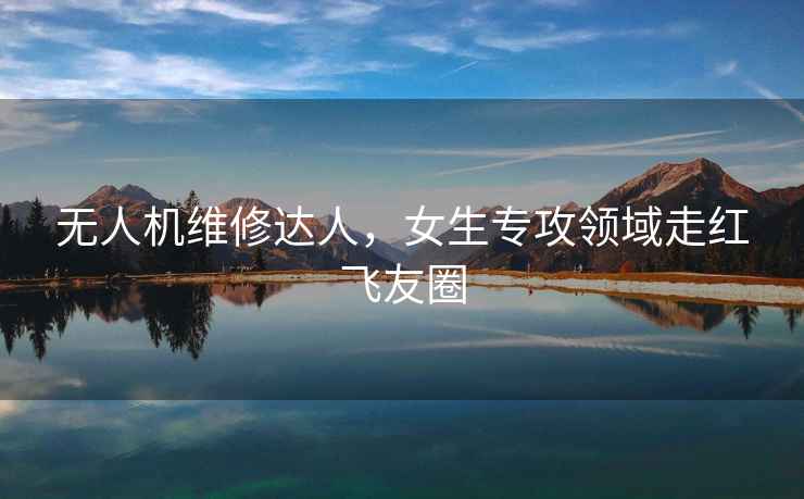無人機維修達人，女生專攻領域走紅飛友圈