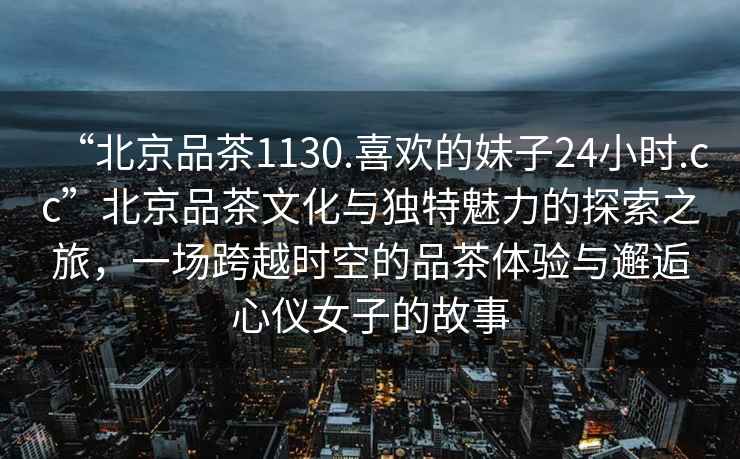“北京品茶1130.喜歡的妹子24小時(shí).cc”北京品茶文化與獨(dú)特魅力的探索之旅，一場(chǎng)跨越時(shí)空的品茶體驗(yàn)與邂逅心儀女子的故事