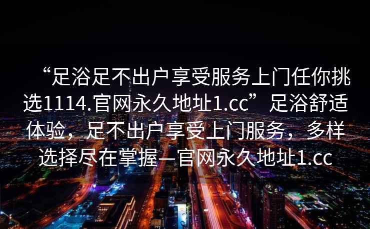 “足浴足不出戶享受服務(wù)上門任你挑選1114.官網(wǎng)永久地址1.cc”足浴舒適體驗(yàn)，足不出戶享受上門服務(wù)，多樣選擇盡在掌握—官網(wǎng)永久地址1.cc