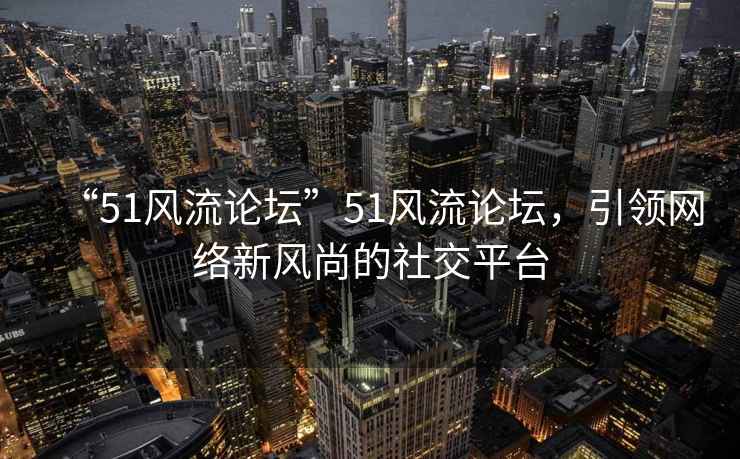 “51風流論壇”51風流論壇，引領網絡新風尚的社交平臺