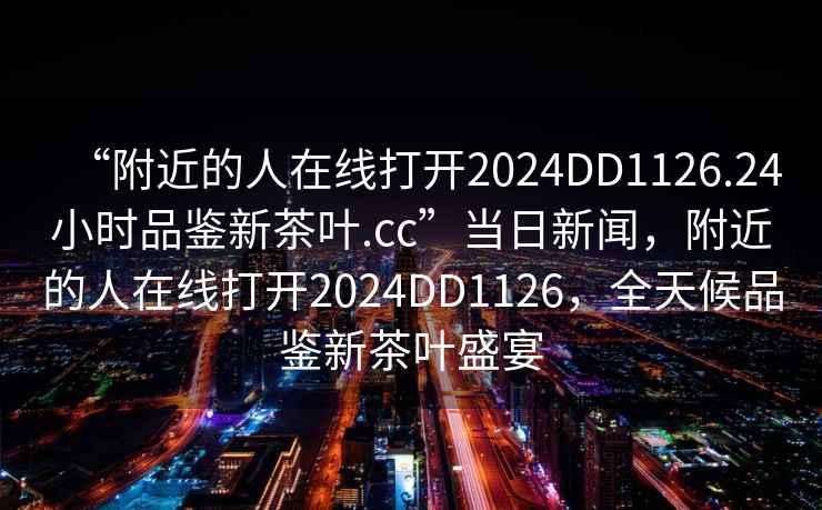 “附近的人在線打開2024DD1126.24小時品鑒新茶葉.cc”當日新聞，附近的人在線打開2024DD1126，全天候品鑒新茶葉盛宴