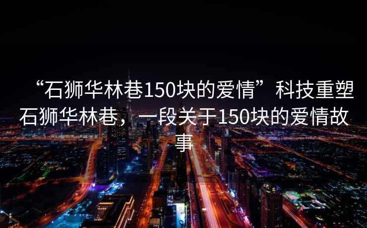“石獅華林巷150塊的愛情”科技重塑石獅華林巷，一段關于150塊的愛情故事