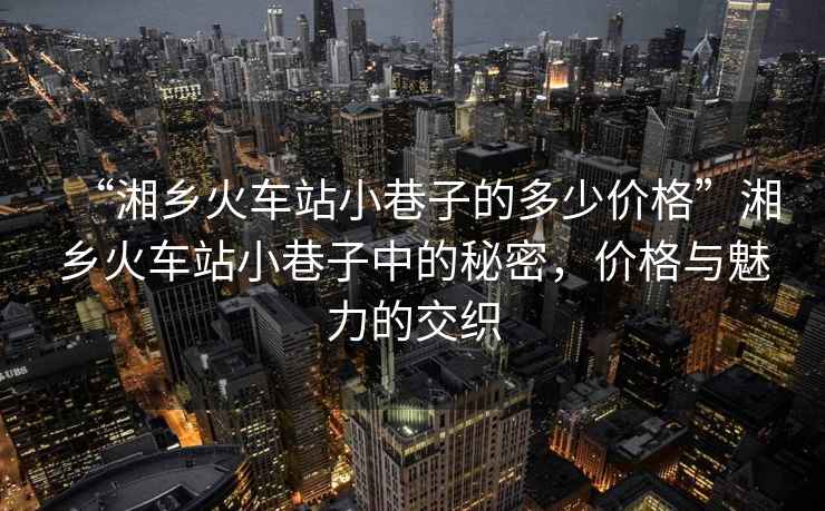 “湘鄉火車站小巷子的多少價格”湘鄉火車站小巷子中的秘密，價格與魅力的交織
