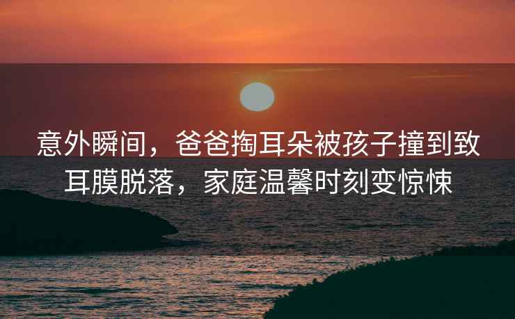 意外瞬間，爸爸掏耳朵被孩子撞到致耳膜脫落，家庭溫馨時(shí)刻變驚悚