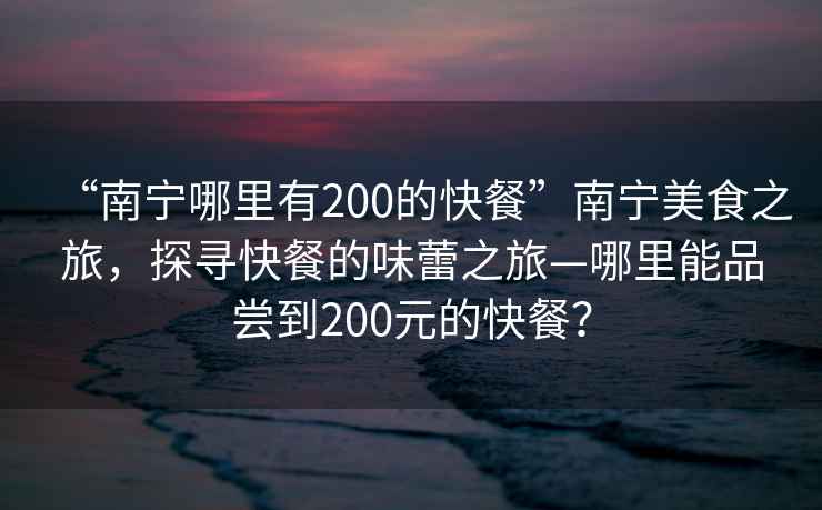 “南寧哪里有200的快餐”南寧美食之旅，探尋快餐的味蕾之旅—哪里能品嘗到200元的快餐？