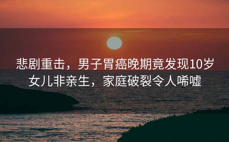 悲劇重擊，男子胃癌晚期竟發現10歲女兒非親生，家庭破裂令人唏噓